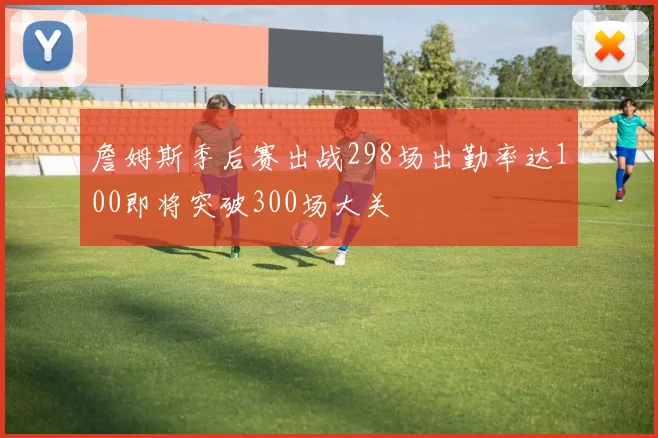 詹姆斯季后赛出战298场出勤率达100即将突破300场大关