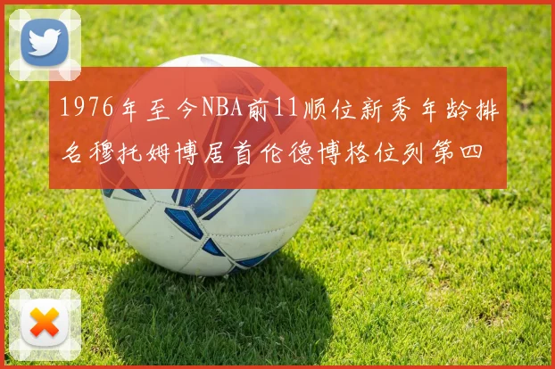 1976年至今NBA前11顺位新秀年龄排名穆托姆博居首伦德博格位列第四