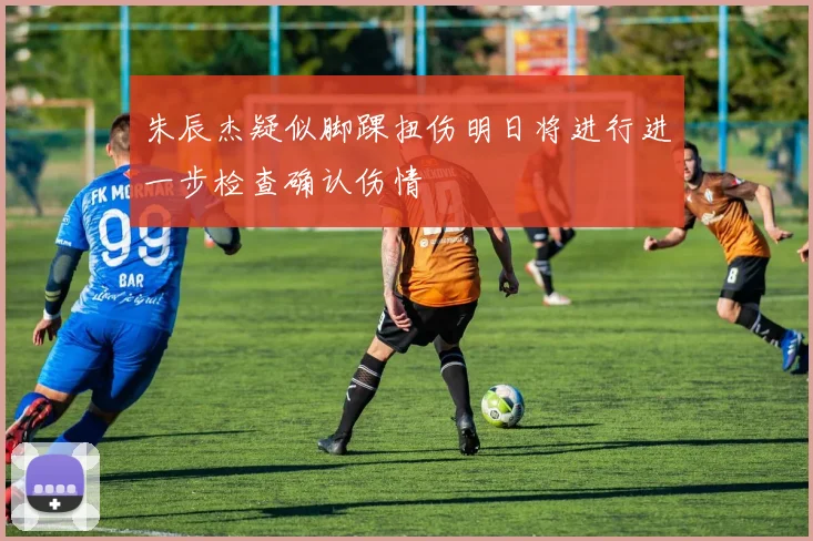 朱辰杰疑似脚踝扭伤明日将进行进一步检查确认伤情