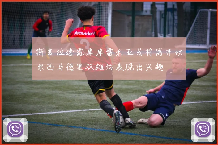 斯基拉透露库库雷利亚或将离开切尔西马德里双雄均表现出兴趣