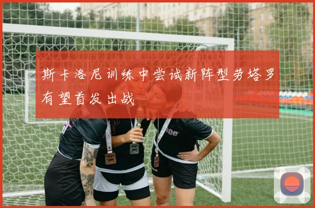 斯卡洛尼训练中尝试新阵型劳塔罗有望首发出战
