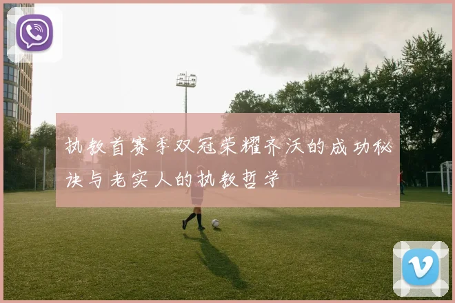 执教首赛季双冠荣耀齐沃的成功秘诀与老实人的执教哲学
