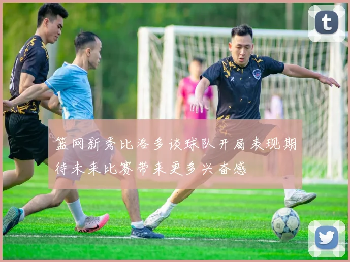 篮网新秀比洛多谈球队开局表现期待未来比赛带来更多兴奋感