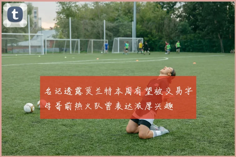 名记透露莫兰特本周有望被交易字母哥前热火队曾表达浓厚兴趣