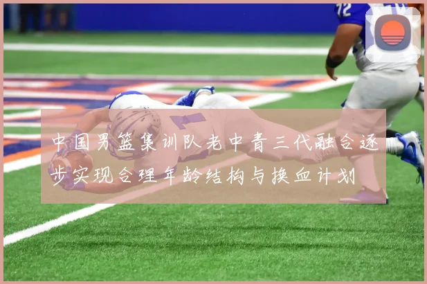中国男篮集训队老中青三代融合逐步实现合理年龄结构与换血计划