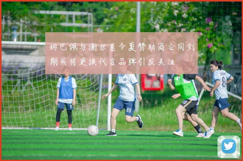 姆巴佩与谢尔基今夏赞助商合同到期或将更换代言品牌引发关注