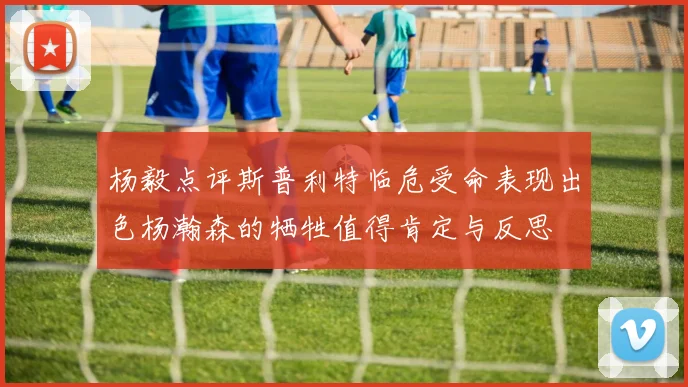 杨毅点评斯普利特临危受命表现出色杨瀚森的牺牲值得肯定与反思