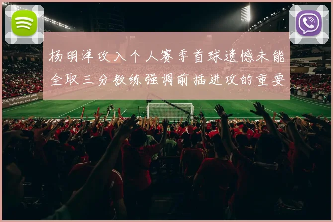 杨明洋攻入个人赛季首球遗憾未能全取三分教练强调前插进攻的重要性