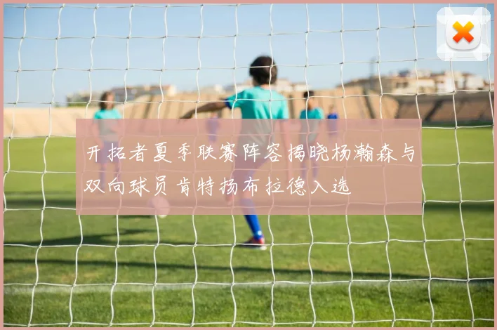开拓者夏季联赛阵容揭晓杨瀚森与双向球员肯特扬布拉德入选