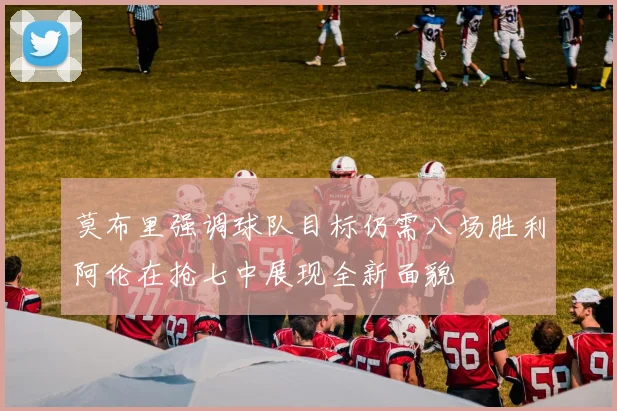 莫布里强调球队目标仍需八场胜利阿伦在抢七中展现全新面貌