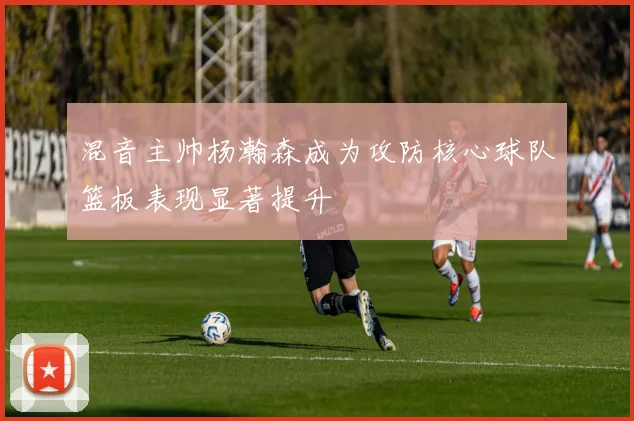混音主帅杨瀚森成为攻防核心球队篮板表现显著提升