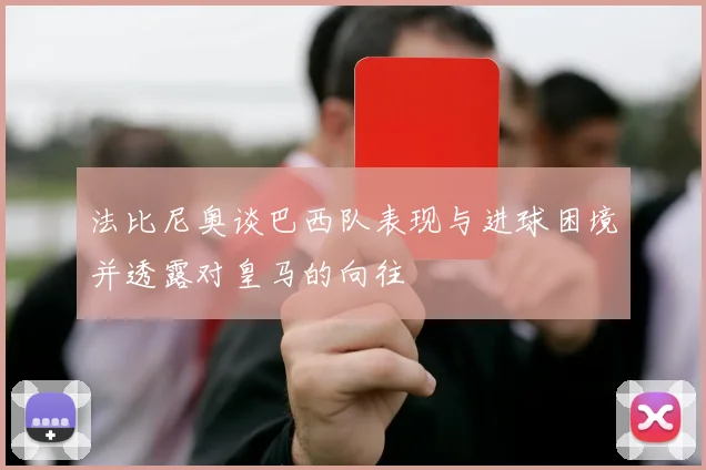 法比尼奥谈巴西队表现与进球困境并透露对皇马的向往