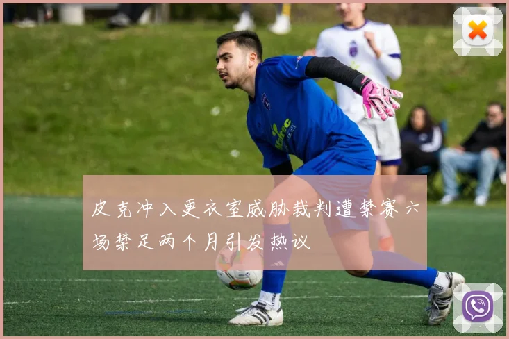 皮克冲入更衣室威胁裁判遭禁赛六场禁足两个月引发热议