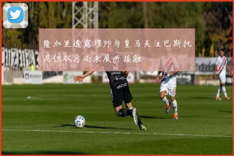 隆加里透露穆帅与皇马关注巴斯托尼但双方尚未展开接触